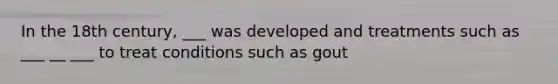 In the 18th century, ___ was developed and treatments such as ___ __ ___ to treat conditions such as gout