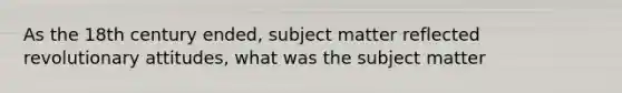 As the 18th century ended, subject matter reflected revolutionary attitudes, what was the subject matter