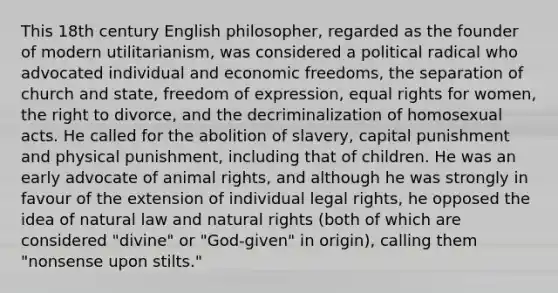 This 18th century English philosopher, regarded as the founder of modern utilitarianism, was considered a political radical who advocated individual and economic freedoms, the separation of church and state, freedom of expression, equal rights for women, the right to divorce, and the decriminalization of homosexual acts. He called for the abolition of slavery, capital punishment and physical punishment, including that of children. He was an early advocate of animal rights, and although he was strongly in favour of the extension of individual legal rights, he opposed the idea of natural law and natural rights (both of which are considered "divine" or "God-given" in origin), calling them "nonsense upon stilts."