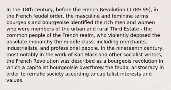 In the 18th century, before the French Revolution (1789-99), in the French feudal order, the masculine and feminine terms bourgeois and bourgeoise identified the rich men and women who were members of the urban and rural Third Estate - the common people of the French realm, who violently deposed the absolute monarchy the middle class, including merchants, industrialists, and professional people. In the nineteenth century, most notably in the work of Karl Marx and other socialist writers, the French Revolution was described as a bourgeois revolution in which a capitalist bourgeoisie overthrew the feudal aristocracy in order to remake society according to capitalist interests and values.