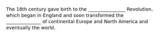 The 18th century gave birth to the ________________ Revolution, which began in England and soon transformed the _______________ of continental Europe and North America and eventually the world.