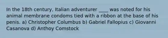 In the 18th century, Italian adventurer ____ was noted for his animal membrane condoms tied with a ribbon at the base of his penis. a) Christopher Columbus b) Gabriel Fallopius c) Giovanni Casanova d) Anthoy Comstock