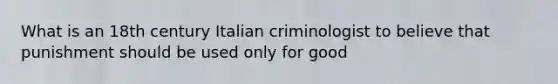 What is an 18th century Italian criminologist to believe that punishment should be used only for good