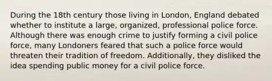 During the 18th century those living in London, England debated whether to institute a large, organized, professional police force. Although there was enough crime to justify forming a civil police force, many Londoners feared that such a police force would threaten their tradition of freedom. Additionally, they disliked the idea spending public money for a civil police force.