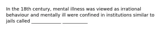 In the 18th century, mental illness was viewed as irrational behaviour and mentally ill were confined in institutions similar to jails called _____________ ___________