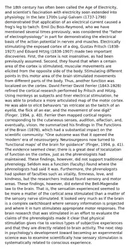 The 18th century has often been called the Age of Electricity, and scientist's fascination with electricity soon extended into physiology. In the late 1700s Luigi Galvani (1737-1798) demonstrated that application of an electrical current caused a frog's leg to twitch. Emil Du Bois-Reymond, who we have mentioned several times previously, was considered the "father of electrophysiology" in part for demonstrating the electrical basis of the action potential in nerves and muscles. Electrically stimulating the exposed cortex of a dog, Gustav Fritsch (1838-1927) and Eduard Hitzig (1838-1907) made two important discoveries. First, the cortex is not insensitive, as had been previously assumed. Second, they found that when a certain area of the cortex is stimulated, muscular movements are elicited from the opposite side of the body. Stimulating different points in this motor area of the brain stimulated movements from different parts of the body. Thus, another function was localized on the cortex. David Ferrier David Ferrier (1843-1928) refined the cortical research performed by Fritsch and Hitzig. Using monkeys as subjects and finer electrical stimulation, he was able to produce a more articulated map of the motor cortex. He was able to elicit behaviors "as intricate as the twitch of an eyelid, the flick of an ear, and the movement of one digit" (Finger, 1994, p. 40). Ferrier then mapped cortical regions corresponding to the cutaneous senses, audition, olfaction, and, eventually, vision. He summarized his findings in The Functions of the Brain (1876), which had a substantial impact on the scientific community: "One outcome was that it opened the 'modern' era of neurosurgery. Neurosurgeons now turned to 'functional maps' of the brain for guidance" (Finger, 1994, p. 41). The evidence seemed clear; there is a great deal of localization of function on the cortex, just as the phrenologists had maintained. These findings, however, did not support traditional phrenology. Seldom was a function (faculty) found where the phrenologists had said it was. Furthermore, the phrenologists had spoken of faculties such as vitality, firmness, love, and kindness, but the researchers instead found sensory and motor areas. These findings, however, did extend the Bell-Magendie law to the brain. That is, the sensation experienced seemed to be more a matter of the cortical area stimulated than a matter of the sensory nerve stimulated. It looked very much as if the brain is a complex switchboard where sensory information is projected and where it in turn stimulates appropriate motor responses. The brain research that was stimulated in an effort to evaluate the claims of the phrenologists made it clear that physical stimulation gives rise to various types of subjective experiences and that they are directly related to brain activity. The next step in psychology's development toward becoming an experimental science was to examine scientifically how sensory stimulation is systematically related to conscious experience.