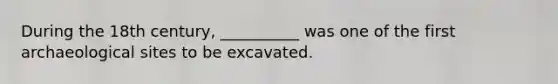 During the 18th century, __________ was one of the first archaeological sites to be excavated.