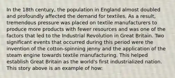 In the 18th century, the population in England almost doubled and profoundly affected the demand for textiles. As a result, tremendous pressure was placed on textile manufacturers to produce more products with fewer resources and was one of the factors that led to the Industrial Revolution in Great Britain. Two significant events that occurred during this period were the invention of the cotton-spinning jenny and the application of the steam engine towards textile manufacturing. This helped establish Great Britain as the world's first industrialized nation. This story above is an example of how: