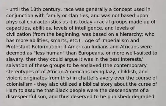 - until the 18th century, race was generally a concept used in conjunction with family or clan ties, and was not based upon physical characteristics as it is today - racial groups made up of capacities, abilities, levels of intelligence, and levels of civilization (from the beginning, was based on a hierarchy; who has more abilities, smarts, etc.) - Age of Imperialism and Protestant Reformation: if American Indians and Africans were deemed as "less human" than Europeans, or more well-suited to slavery, then they could argue it was in the best interests/ salvation of these groups to be enslaved (the contemporary stereotypes of of African-Americans being lazy, childish, and violent originates from this) in chattel slavery over the course of colonialism - they also utilized a biblical story about the curse of Ham to assume that Black people were the descendants of a disrespectful son, and thus deserved to be punished/ degraded