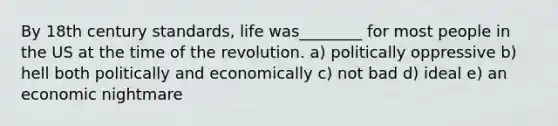 By 18th century standards, life was________ for most people in the US at the time of the revolution. a) politically oppressive b) hell both politically and economically c) not bad d) ideal e) an economic nightmare