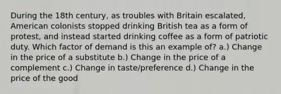 During the 18th century, as troubles with Britain escalated, American colonists stopped drinking British tea as a form of protest, and instead started drinking coffee as a form of patriotic duty. Which factor of demand is this an example of? a.) Change in the price of a substitute b.) Change in the price of a complement c.) Change in taste/preference d.) Change in the price of the good