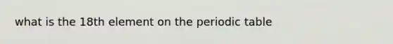 what is the 18th element on <a href='https://www.questionai.com/knowledge/kIrBULvFQz-the-periodic-table' class='anchor-knowledge'>the periodic table</a>