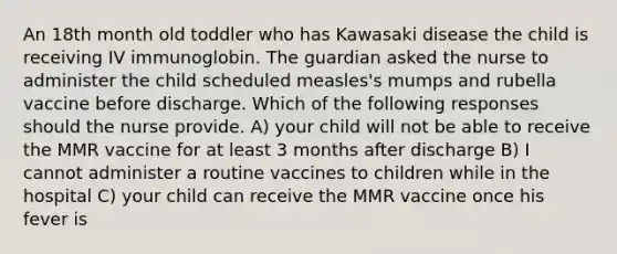 An 18th month old toddler who has Kawasaki disease the child is receiving IV immunoglobin. The guardian asked the nurse to administer the child scheduled measles's mumps and rubella vaccine before discharge. Which of the following responses should the nurse provide. A) your child will not be able to receive the MMR vaccine for at least 3 months after discharge B) I cannot administer a routine vaccines to children while in the hospital C) your child can receive the MMR vaccine once his fever is