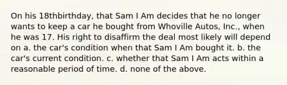 On his 18thbirthday, that Sam I Am decides that he no longer wants to keep a car he bought from Whoville Autos, Inc., when he was 17. His right to disaffirm the deal most likely will depend on a. the car's condition when that Sam I Am bought it. b. the car's current condition. c. whether that Sam I Am acts within a reasonable period of time. d. none of the above.