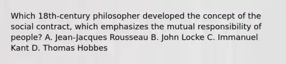 Which 18th-century philosopher developed the concept of the social contract, which emphasizes the mutual responsibility of people? A. Jean-Jacques Rousseau B. John Locke C. Immanuel Kant D. Thomas Hobbes