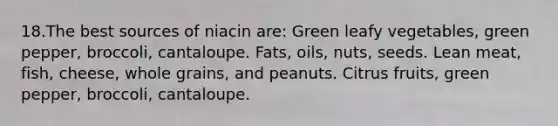 18.The best sources of niacin are: Green leafy vegetables, green pepper, broccoli, cantaloupe. Fats, oils, nuts, seeds. Lean meat, fish, cheese, whole grains, and peanuts. Citrus fruits, green pepper, broccoli, cantaloupe.