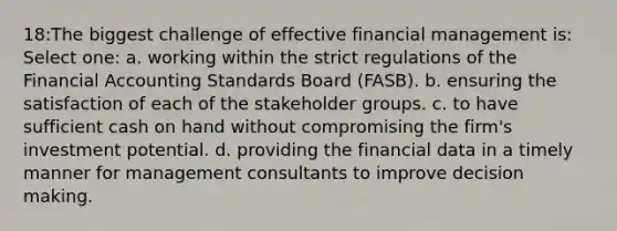 18:The biggest challenge of effective financial management is: Select one: a. working within the strict regulations of the Financial Accounting Standards Board (FASB). b. ensuring the satisfaction of each of the stakeholder groups. c. to have sufficient cash on hand without compromising the firm's investment potential. d. providing the financial data in a timely manner for management consultants to improve decision making.