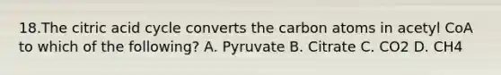 18.The citric acid cycle converts the carbon atoms in acetyl CoA to which of the following? A. Pyruvate B. Citrate C. CO2 D. CH4