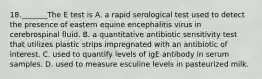 18._______The E test is A. a rapid serological test used to detect the presence of eastern equine encephalitis virus in cerebrospinal fluid. B. a quantitative antibiotic sensitivity test that utilizes plastic strips impregnated with an antibiotic of interest. C. used to quantify levels of IgE antibody in serum samples. D. used to measure esculine levels in pasteurized milk.