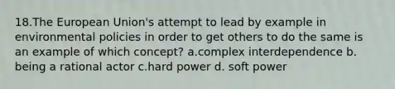 18.The European Union's attempt to lead by example in environmental policies in order to get others to do the same is an example of which concept? a.complex interdependence b. being a rational actor c.hard power d. soft power