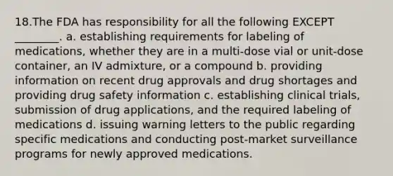 18.The FDA has responsibility for all the following EXCEPT ________. a. establishing requirements for labeling of medications, whether they are in a multi-dose vial or unit-dose container, an IV admixture, or a compound b. providing information on recent drug approvals and drug shortages and providing drug safety information c. establishing clinical trials, submission of drug applications, and the required labeling of medications d. issuing warning letters to the public regarding specific medications and conducting post-market surveillance programs for newly approved medications.