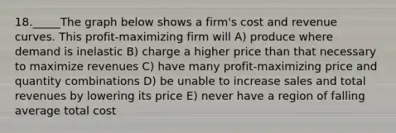 18._____The graph below shows a firm's cost and revenue curves. This profit-maximizing firm will A) produce where demand is inelastic B) charge a higher price than that necessary to maximize revenues C) have many profit-maximizing price and quantity combinations D) be unable to increase sales and total revenues by lowering its price E) never have a region of falling average total cost