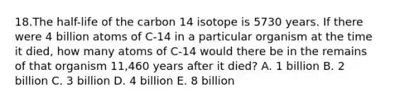 18.The half-life of the carbon 14 isotope is 5730 years. If there were 4 billion atoms of C-14 in a particular organism at the time it died, how many atoms of C-14 would there be in the remains of that organism 11,460 years after it died? A. 1 billion B. 2 billion C. 3 billion D. 4 billion E. 8 billion