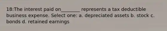 18:The interest paid on________ represents a tax deductible business expense. Select one: a. depreciated assets b. stock c. bonds d. retained earnings