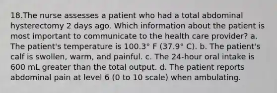 18.The nurse assesses a patient who had a total abdominal hysterectomy 2 days ago. Which information about the patient is most important to communicate to the health care provider? a. The patient's temperature is 100.3° F (37.9° C). b. The patient's calf is swollen, warm, and painful. c. The 24-hour oral intake is 600 mL greater than the total output. d. The patient reports abdominal pain at level 6 (0 to 10 scale) when ambulating.