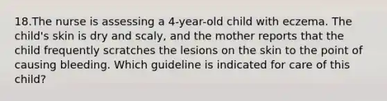 18.The nurse is assessing a 4-year-old child with eczema. The child's skin is dry and scaly, and the mother reports that the child frequently scratches the lesions on the skin to the point of causing bleeding. Which guideline is indicated for care of this child?