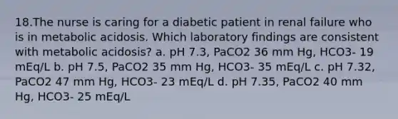 18.The nurse is caring for a diabetic patient in renal failure who is in metabolic acidosis. Which laboratory findings are consistent with metabolic acidosis? a. pH 7.3, PaCO2 36 mm Hg, HCO3- 19 mEq/L b. pH 7.5, PaCO2 35 mm Hg, HCO3- 35 mEq/L c. pH 7.32, PaCO2 47 mm Hg, HCO3- 23 mEq/L d. pH 7.35, PaCO2 40 mm Hg, HCO3- 25 mEq/L