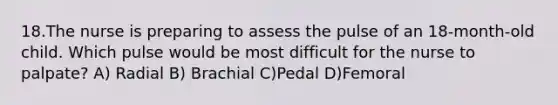 18.The nurse is preparing to assess the pulse of an 18-month-old child. Which pulse would be most difficult for the nurse to palpate? A) Radial B) Brachial C)Pedal D)Femoral