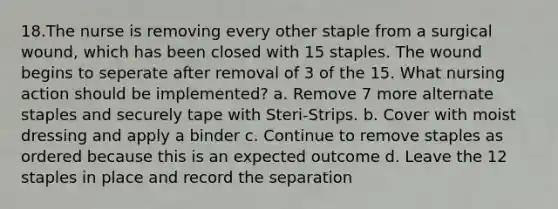 18.The nurse is removing every other staple from a surgical wound, which has been closed with 15 staples. The wound begins to seperate after removal of 3 of the 15. What nursing action should be implemented? a. Remove 7 more alternate staples and securely tape with Steri-Strips. b. Cover with moist dressing and apply a binder c. Continue to remove staples as ordered because this is an expected outcome d. Leave the 12 staples in place and record the separation