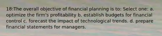 18:The overall objective of financial planning is to: Select one: a. optimize the firm's profitability b. establish budgets for financial control c. forecast the impact of technological trends. d. prepare financial statements for managers.