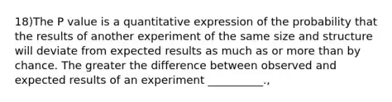 18)The P value is a quantitative expression of the probability that the results of another experiment of the same size and structure will deviate from expected results as much as or more than by chance. The greater the difference between observed and expected results of an experiment __________.,