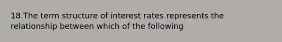 18.The term structure of interest rates represents the relationship between which of the following