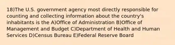 18)The U.S. government agency most directly responsible for counting and collecting information about the country's inhabitants is the A)Ofﬁce of Administration B)Ofﬁce of Management and Budget C)Department of Health and Human Services D)Census Bureau E)Federal Reserve Board