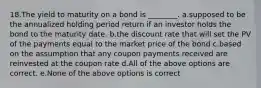 18.The yield to maturity on a bond is ________. a.supposed to be the annualized holding period return if an investor holds the bond to the maturity date. b.the discount rate that will set the PV of the payments equal to the market price of the bond c.based on the assumption that any coupon payments received are reinvested at the coupon rate d.All of the above options are correct. e.None of the above options is correct