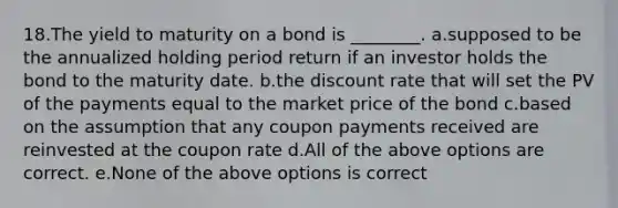 18.The yield to maturity on a bond is ________. a.supposed to be the annualized holding period return if an investor holds the bond to the maturity date. b.the discount rate that will set the PV of the payments equal to the market price of the bond c.based on the assumption that any coupon payments received are reinvested at the coupon rate d.All of the above options are correct. e.None of the above options is correct