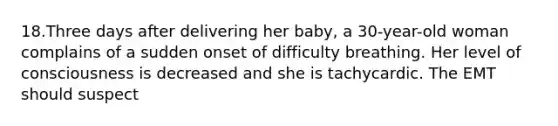 18.Three days after delivering her baby, a 30-year-old woman complains of a sudden onset of difficulty breathing. Her level of consciousness is decreased and she is tachycardic. The EMT should suspect