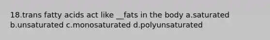 18.trans fatty acids act like __fats in the body a.saturated b.unsaturated c.monosaturated d.polyunsaturated