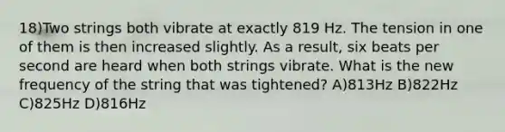 18)Two strings both vibrate at exactly 819 Hz. The tension in one of them is then increased slightly. As a result, six beats per second are heard when both strings vibrate. What is the new frequency of the string that was tightened? A)813Hz B)822Hz C)825Hz D)816Hz