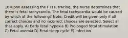 18)Upon assessing the F H R tracing, the nurse determines that there is fetal tachycardia. The fetal tachycardia would be caused by which of the following? Note: Credit will be given only if all correct choices and no incorrect choices are selected. Select all that apply. A) Early fetal hypoxia B) Prolonged fetal stimulation C) Fetal anemia D) Fetal sleep cycle E) Infection