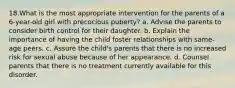 18.What is the most appropriate intervention for the parents of a 6-year-old girl with precocious puberty? a. Advise the parents to consider birth control for their daughter. b. Explain the importance of having the child foster relationships with same-age peers. c. Assure the child's parents that there is no increased risk for sexual abuse because of her appearance. d. Counsel parents that there is no treatment currently available for this disorder.