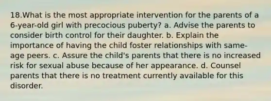 18.What is the most appropriate intervention for the parents of a 6-year-old girl with precocious puberty? a. Advise the parents to consider birth control for their daughter. b. Explain the importance of having the child foster relationships with same-age peers. c. Assure the child's parents that there is no increased risk for sexual abuse because of her appearance. d. Counsel parents that there is no treatment currently available for this disorder.