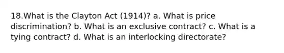 18.What is the Clayton Act (1914)? a. What is price discrimination? b. What is an exclusive contract? c. What is a tying contract? d. What is an interlocking directorate?