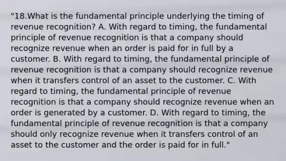 "18.What is the fundamental principle underlying the timing of revenue recognition? A. With regard to timing, the fundamental principle of revenue recognition is that a company should recognize revenue when an order is paid for in full by a customer. B. With regard to timing, the fundamental principle of revenue recognition is that a company should recognize revenue when it transfers control of an asset to the customer. C. With regard to timing, the fundamental principle of revenue recognition is that a company should recognize revenue when an order is generated by a customer. D. With regard to timing, the fundamental principle of revenue recognition is that a company should only recognize revenue when it transfers control of an asset to the customer and the order is paid for in full."