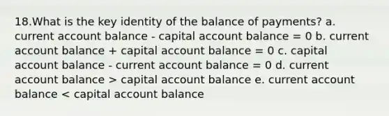 18.What is the key identity of the balance of payments? a. current account balance - capital account balance = 0 b. current account balance + capital account balance = 0 c. capital account balance - current account balance = 0 d. current account balance > capital account balance e. current account balance < capital account balance