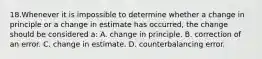 18.Whenever it is impossible to determine whether a change in principle or a change in estimate has occurred, the change should be considered a: A. change in principle. B. correction of an error. C. change in estimate. D. counterbalancing error.