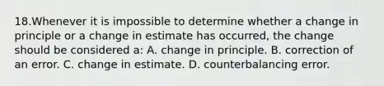 18.Whenever it is impossible to determine whether a change in principle or a change in estimate has occurred, the change should be considered a: A. change in principle. B. correction of an error. C. change in estimate. D. counterbalancing error.